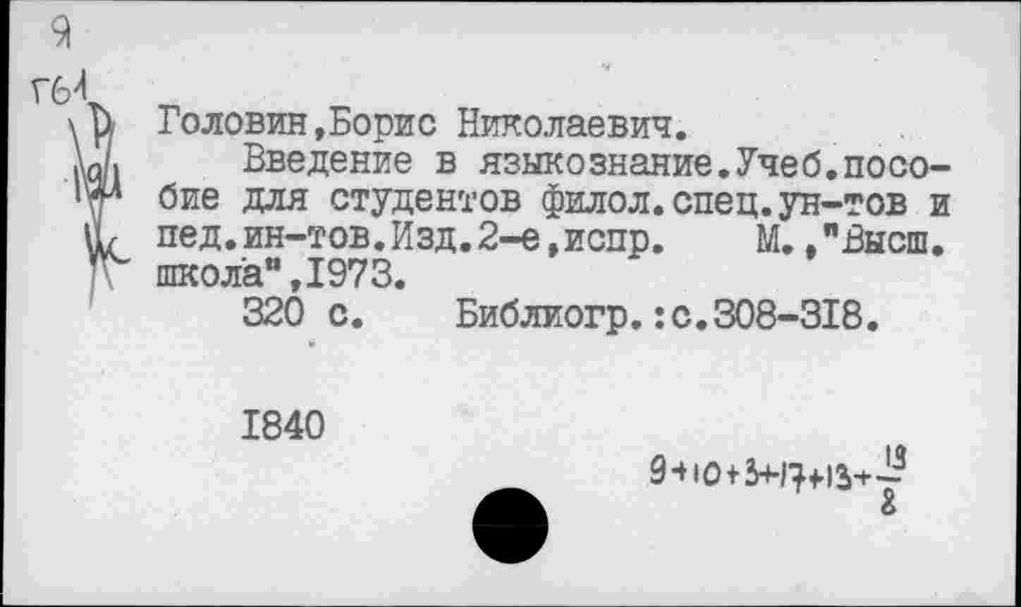 ﻿9
Гб4
\ и Головин,Борис Николаевич.
Ы Введение в языкознание.Учеб.посо-'ии бие для студентов филол.спец.ун-тов и Н/ пед.ин-тов.Изд.2-е,испр.	М./Высш,
школа”,1973.
320 с. Библиогр.:с.308-318.
1840
9-Н013я?+13+£